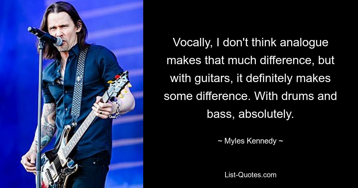 Vocally, I don't think analogue makes that much difference, but with guitars, it definitely makes some difference. With drums and bass, absolutely. — © Myles Kennedy