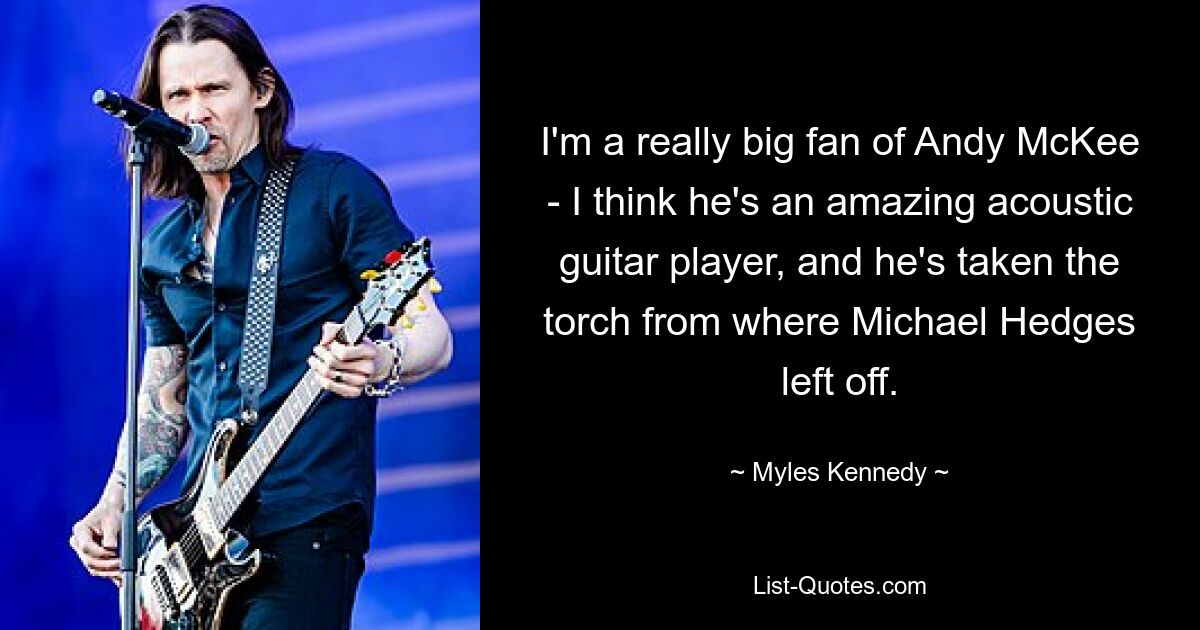 I'm a really big fan of Andy McKee - I think he's an amazing acoustic guitar player, and he's taken the torch from where Michael Hedges left off. — © Myles Kennedy