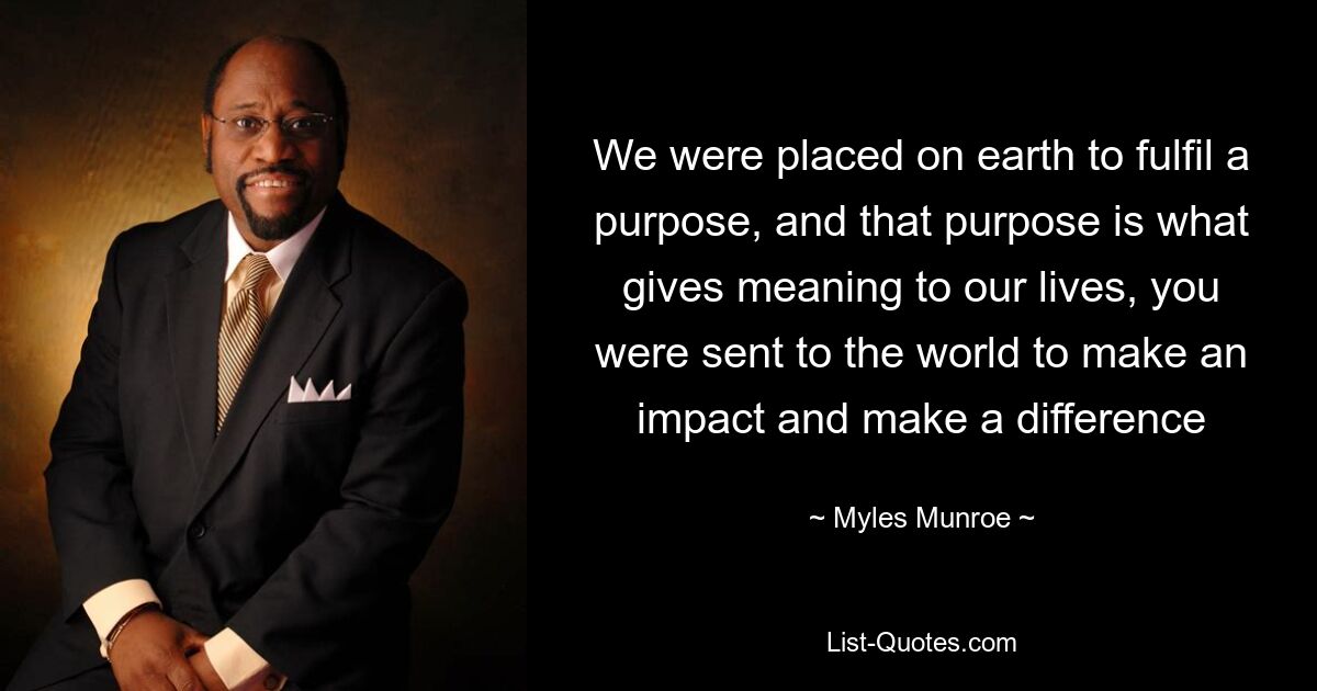 We were placed on earth to fulfil a purpose, and that purpose is what gives meaning to our lives, you were sent to the world to make an impact and make a difference — © Myles Munroe