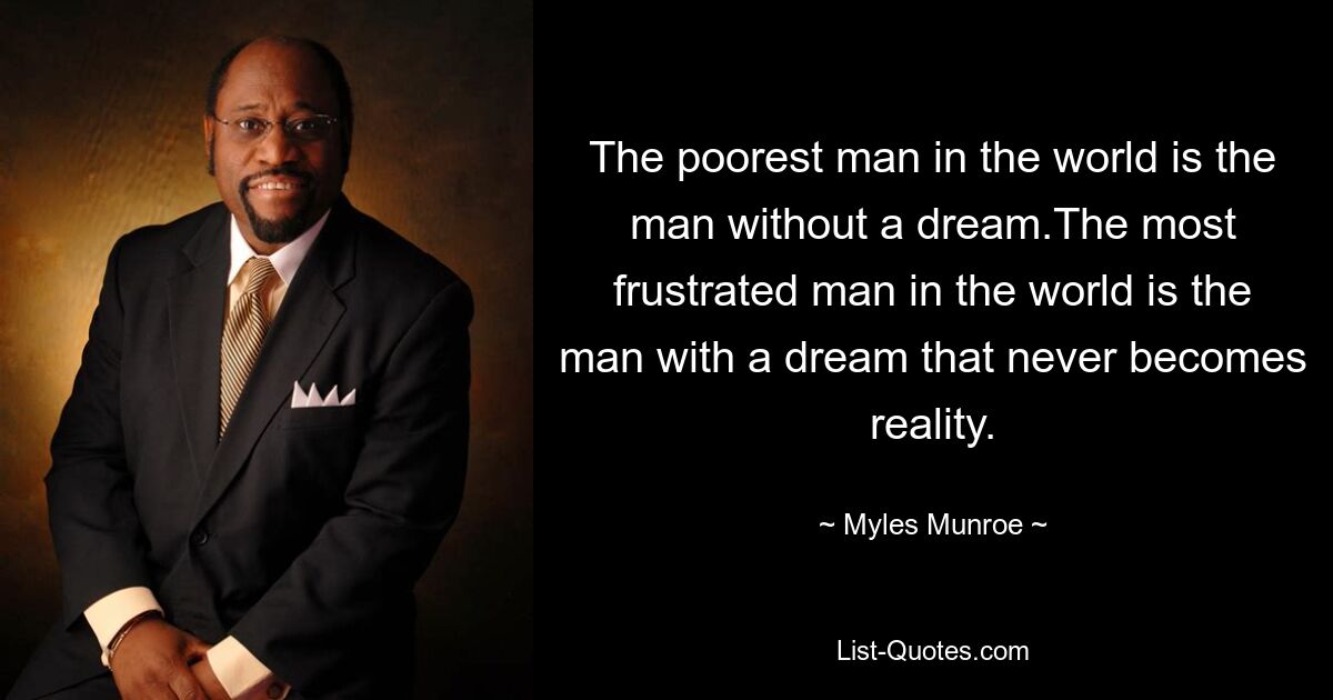 The poorest man in the world is the man without a dream.The most frustrated man in the world is the man with a dream that never becomes reality. — © Myles Munroe