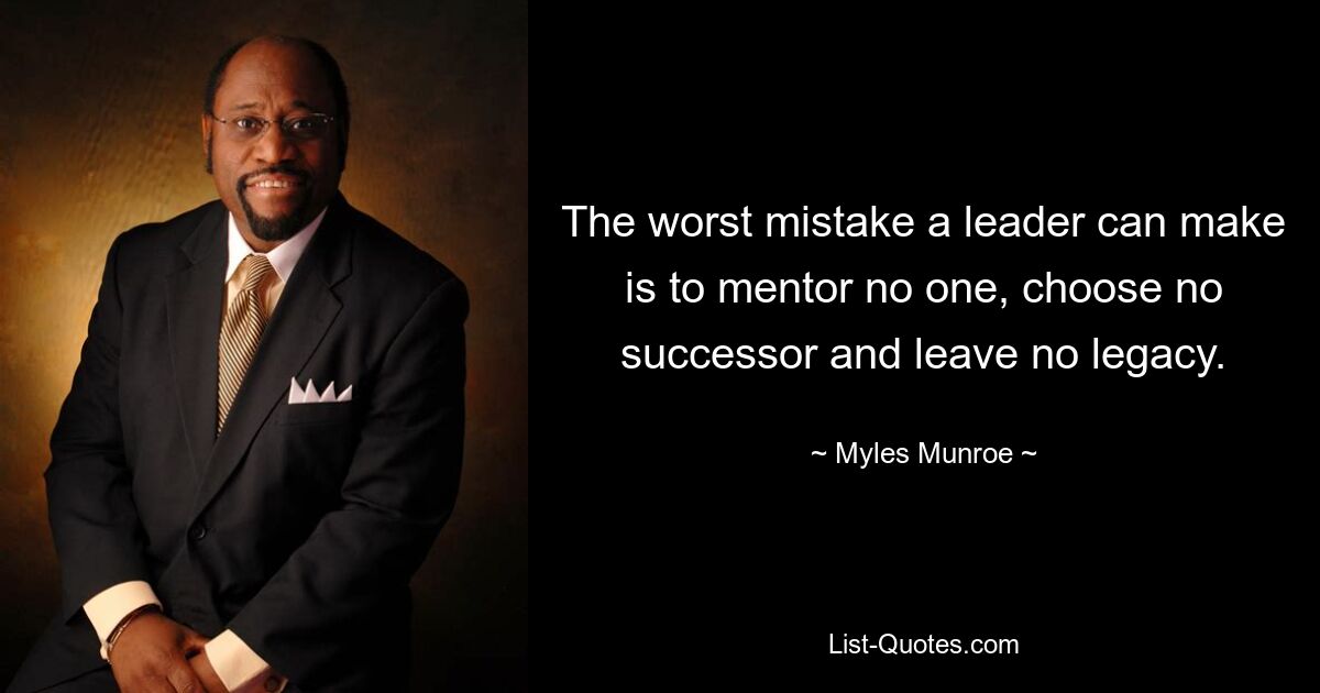 The worst mistake a leader can make is to mentor no one, choose no successor and leave no legacy. — © Myles Munroe