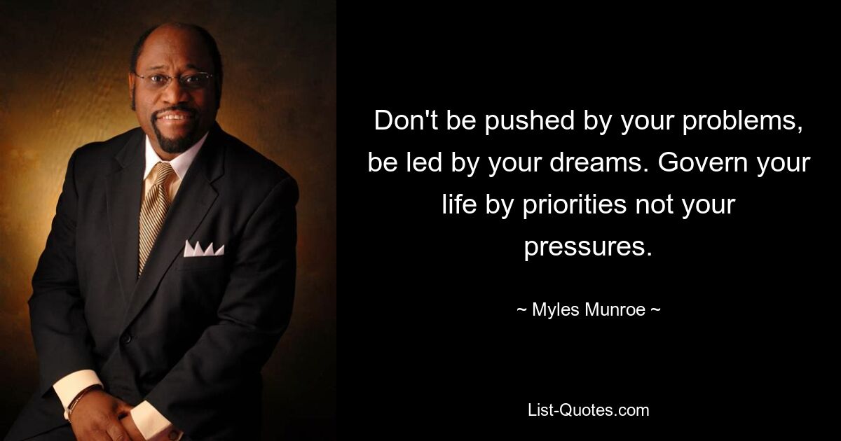 Don't be pushed by your problems, be led by your dreams. Govern your life by priorities not your pressures. — © Myles Munroe