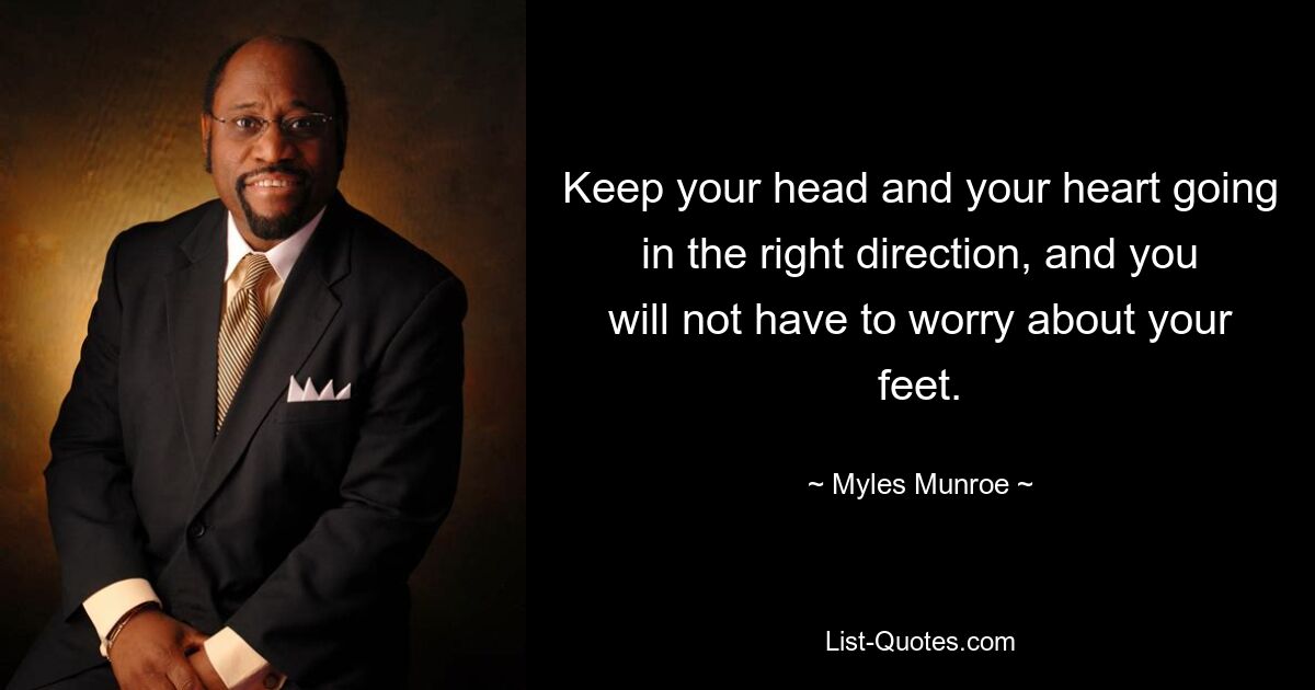 Keep your head and your heart going in the right direction, and you will not have to worry about your feet. — © Myles Munroe