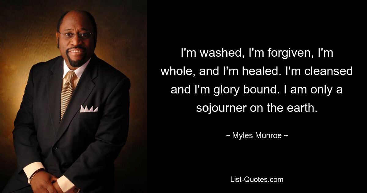 I'm washed, I'm forgiven, I'm whole, and I'm healed. I'm cleansed and I'm glory bound. I am only a sojourner on the earth. — © Myles Munroe