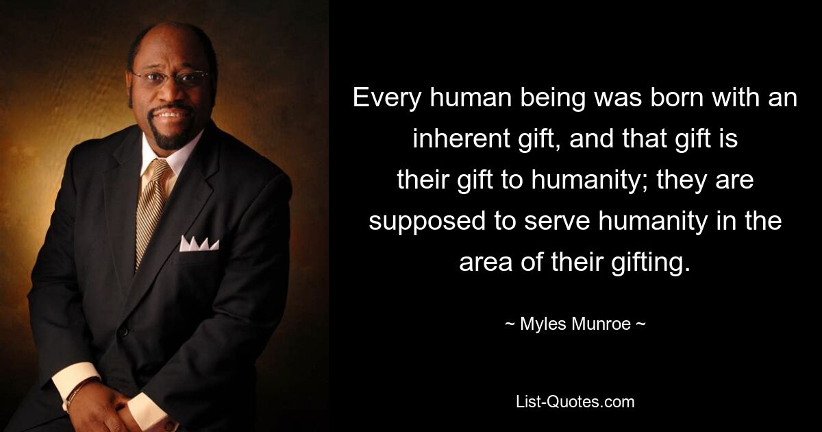 Every human being was born with an inherent gift, and that gift is their gift to humanity; they are supposed to serve humanity in the area of their gifting. — © Myles Munroe