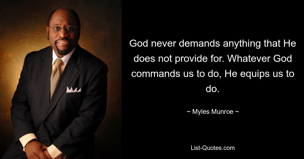 God never demands anything that He does not provide for. Whatever God commands us to do, He equips us to do. — © Myles Munroe