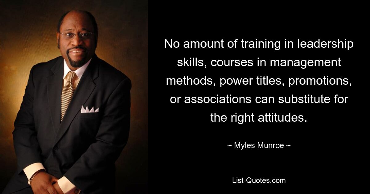 No amount of training in leadership skills, courses in management methods, power titles, promotions, or associations can substitute for the right attitudes. — © Myles Munroe