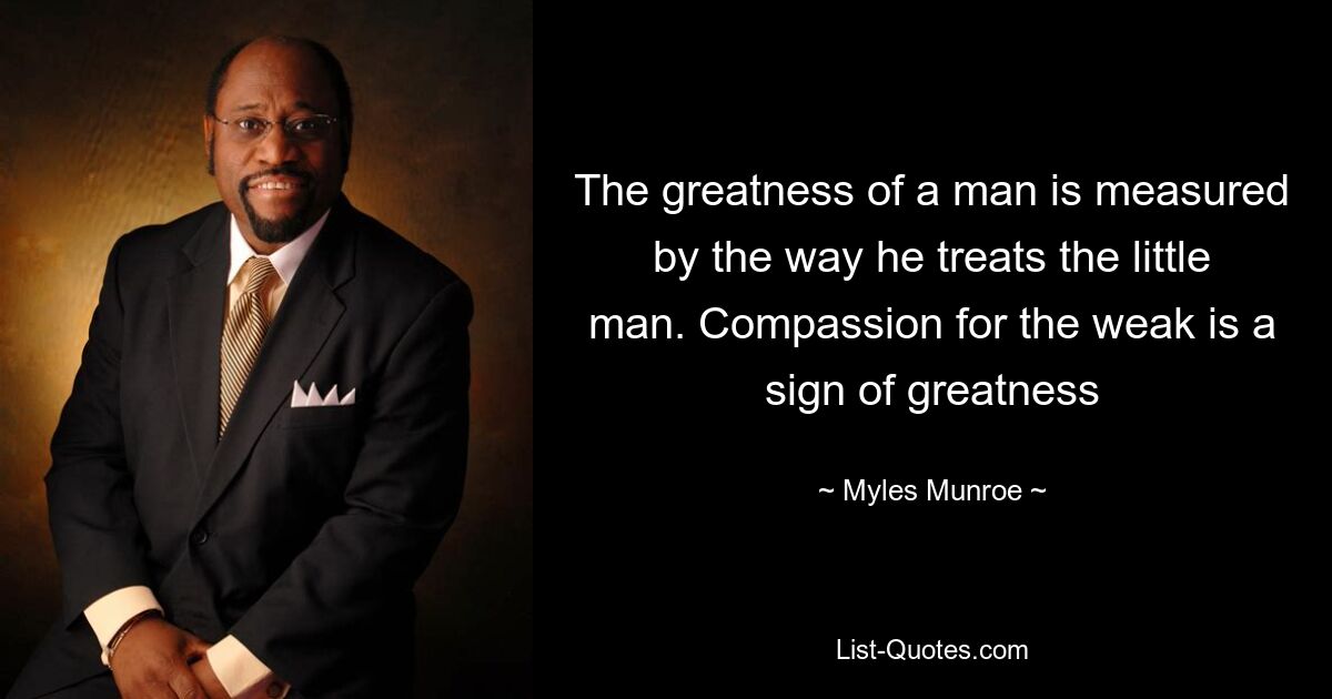 The greatness of a man is measured by the way he treats the little man. Compassion for the weak is a sign of greatness — © Myles Munroe