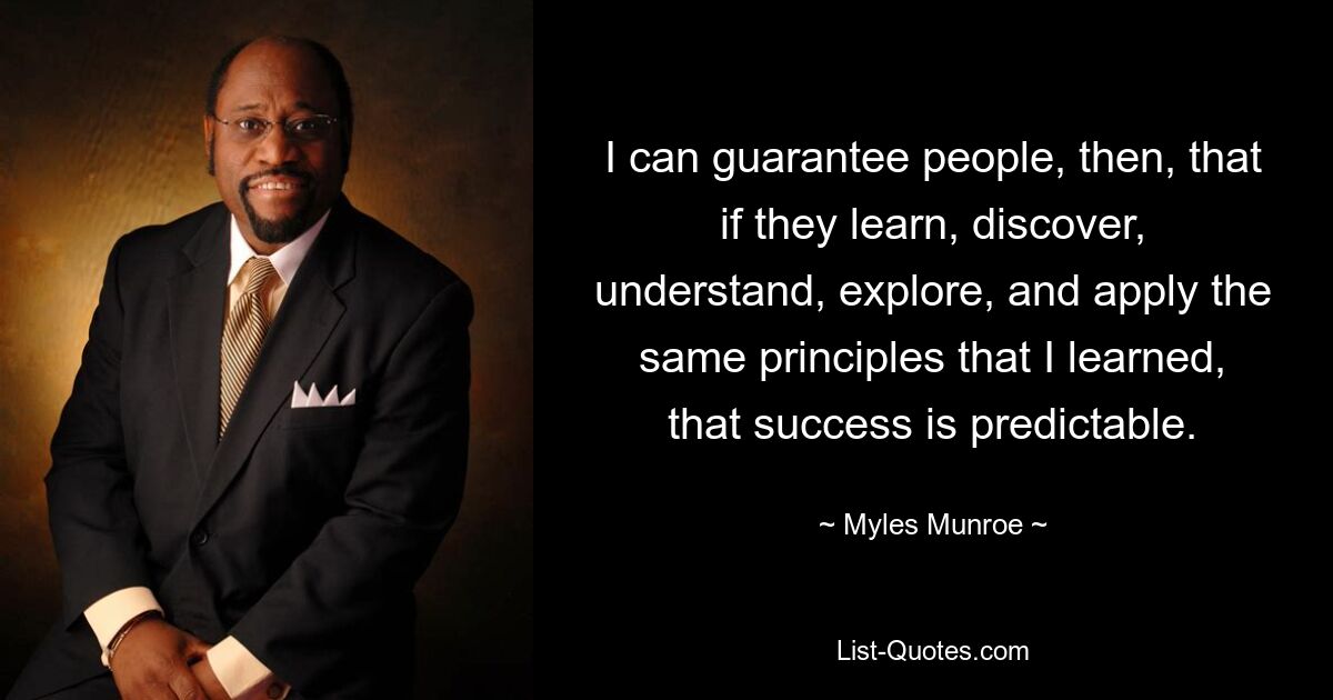 I can guarantee people, then, that if they learn, discover, understand, explore, and apply the same principles that I learned, that success is predictable. — © Myles Munroe