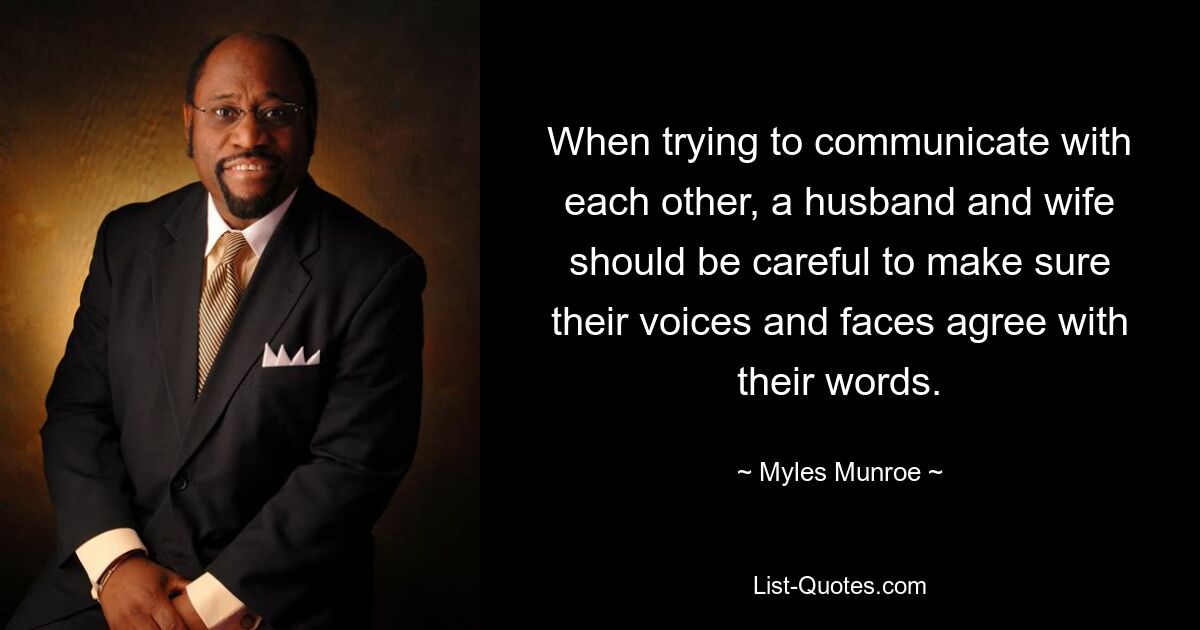 When trying to communicate with each other, a husband and wife should be careful to make sure their voices and faces agree with their words. — © Myles Munroe