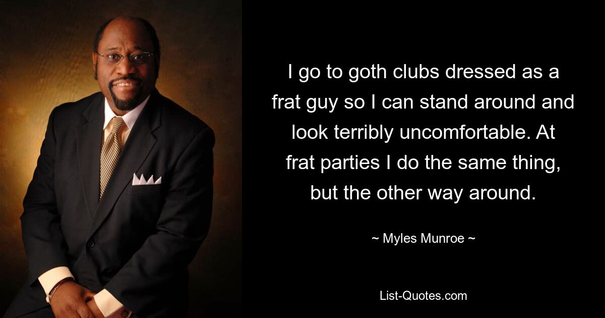 I go to goth clubs dressed as a frat guy so I can stand around and look terribly uncomfortable. At frat parties I do the same thing, but the other way around. — © Myles Munroe