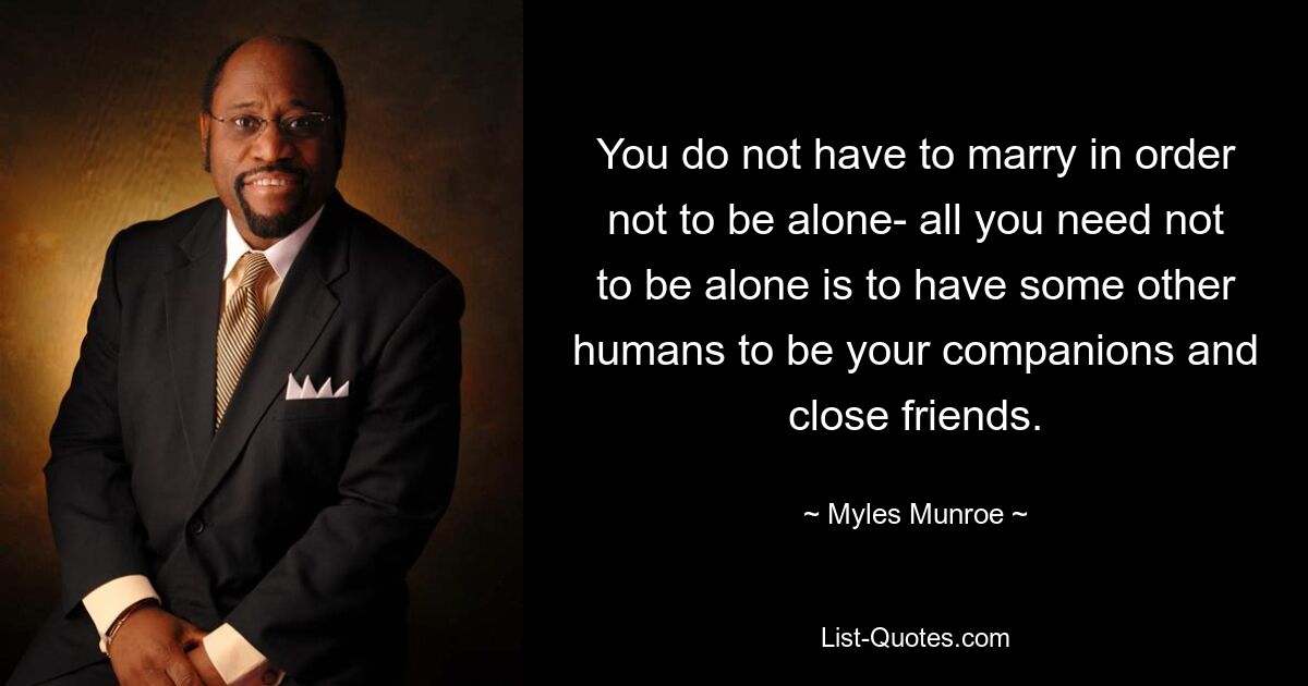 You do not have to marry in order not to be alone- all you need not to be alone is to have some other humans to be your companions and close friends. — © Myles Munroe