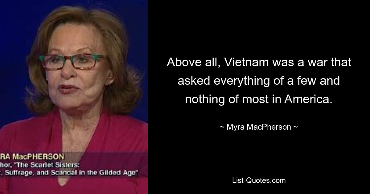 Above all, Vietnam was a war that asked everything of a few and nothing of most in America. — © Myra MacPherson