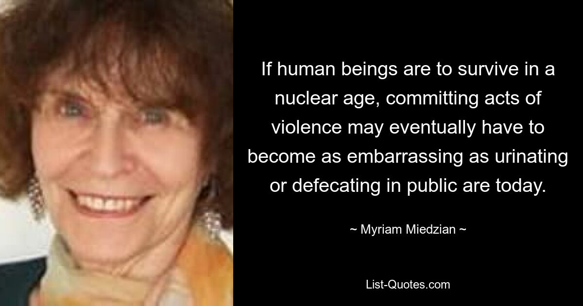 If human beings are to survive in a nuclear age, committing acts of violence may eventually have to become as embarrassing as urinating or defecating in public are today. — © Myriam Miedzian