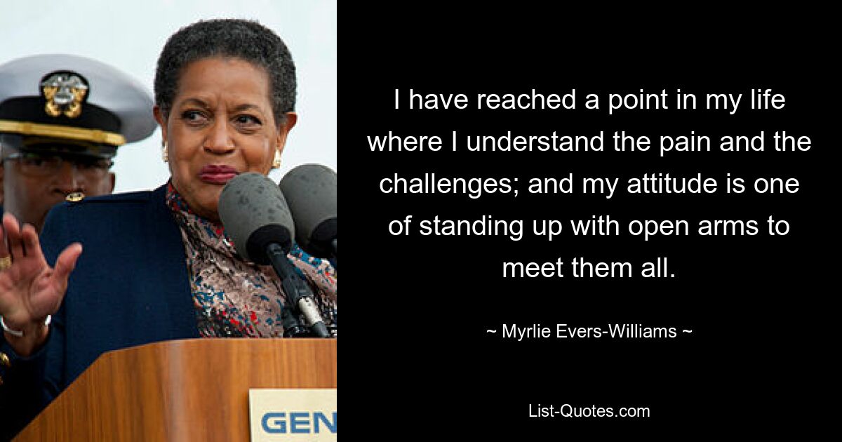 I have reached a point in my life where I understand the pain and the challenges; and my attitude is one of standing up with open arms to meet them all. — © Myrlie Evers-Williams