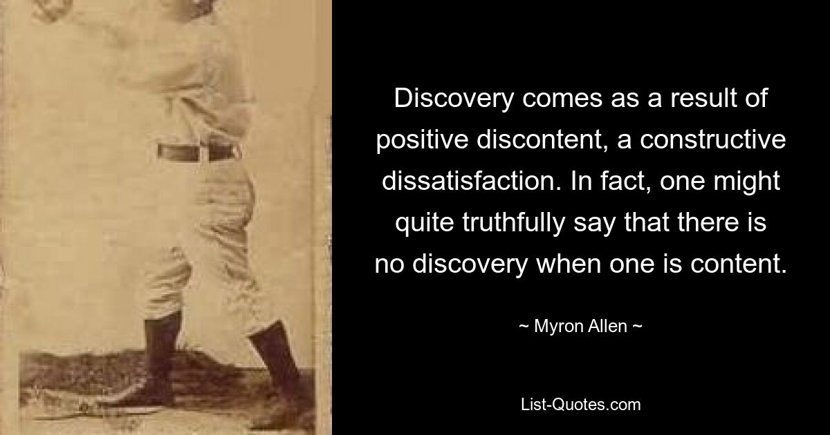 Discovery comes as a result of positive discontent, a constructive dissatisfaction. In fact, one might quite truthfully say that there is no discovery when one is content. — © Myron Allen