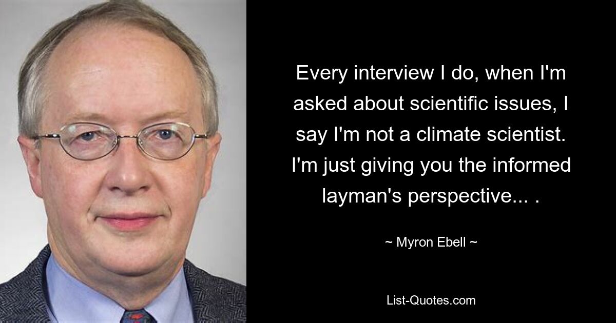 Every interview I do, when I'm asked about scientific issues, I say I'm not a climate scientist. I'm just giving you the informed layman's perspective... . — © Myron Ebell