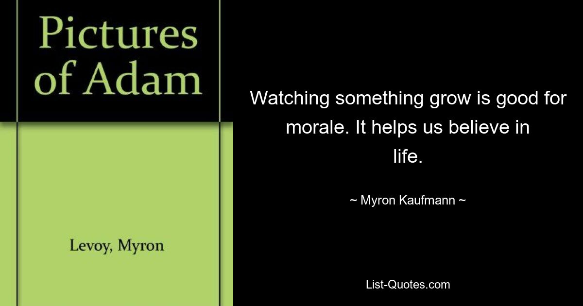 Watching something grow is good for morale. It helps us believe in life. — © Myron Kaufmann