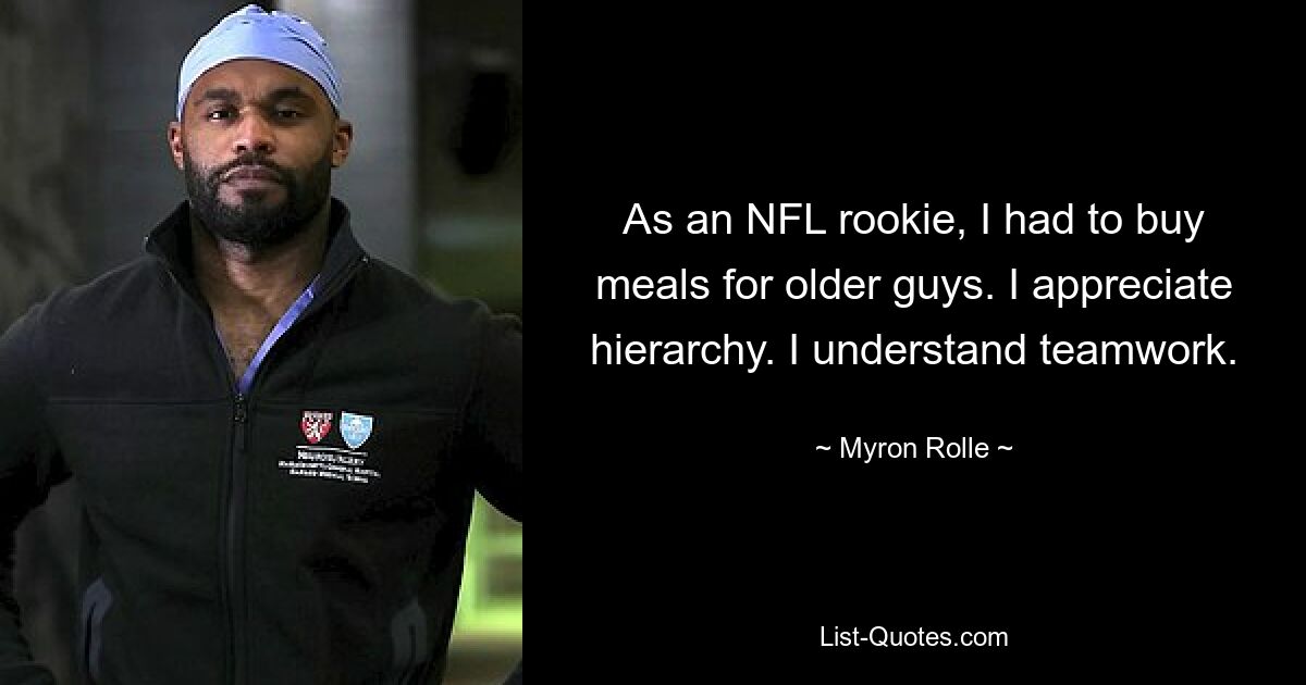 As an NFL rookie, I had to buy meals for older guys. I appreciate hierarchy. I understand teamwork. — © Myron Rolle