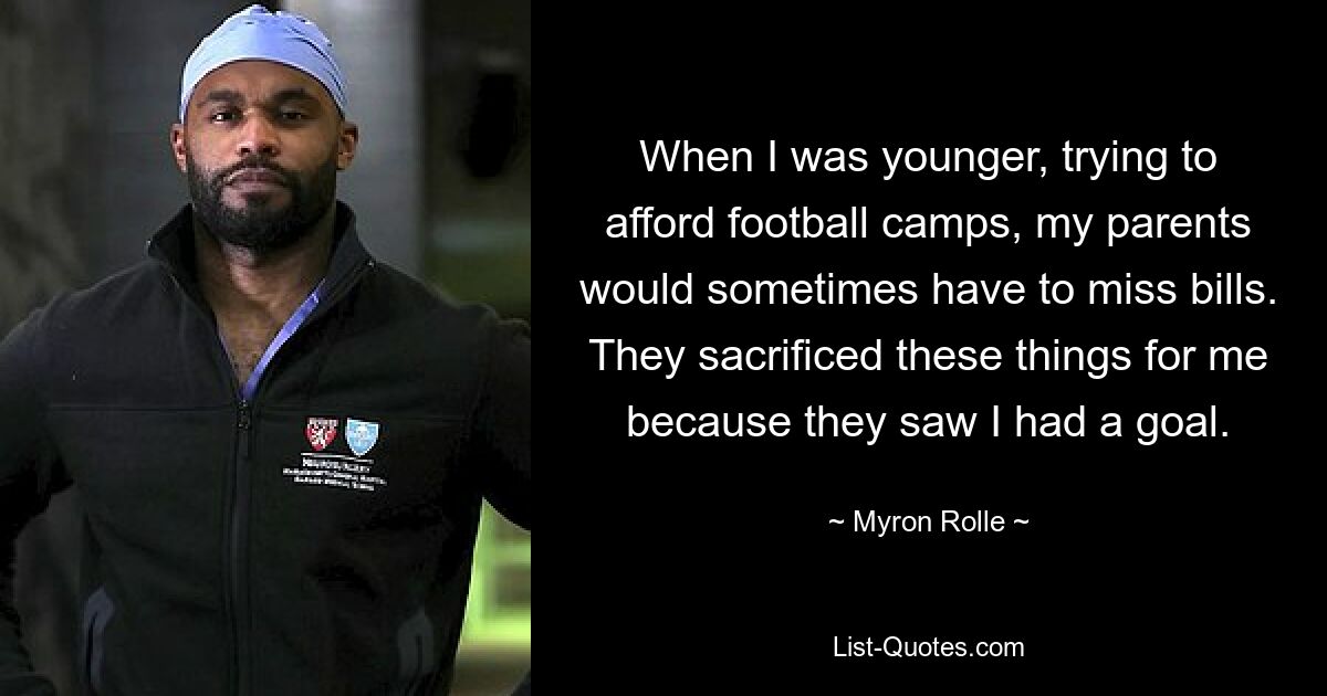 When I was younger, trying to afford football camps, my parents would sometimes have to miss bills. They sacrificed these things for me because they saw I had a goal. — © Myron Rolle