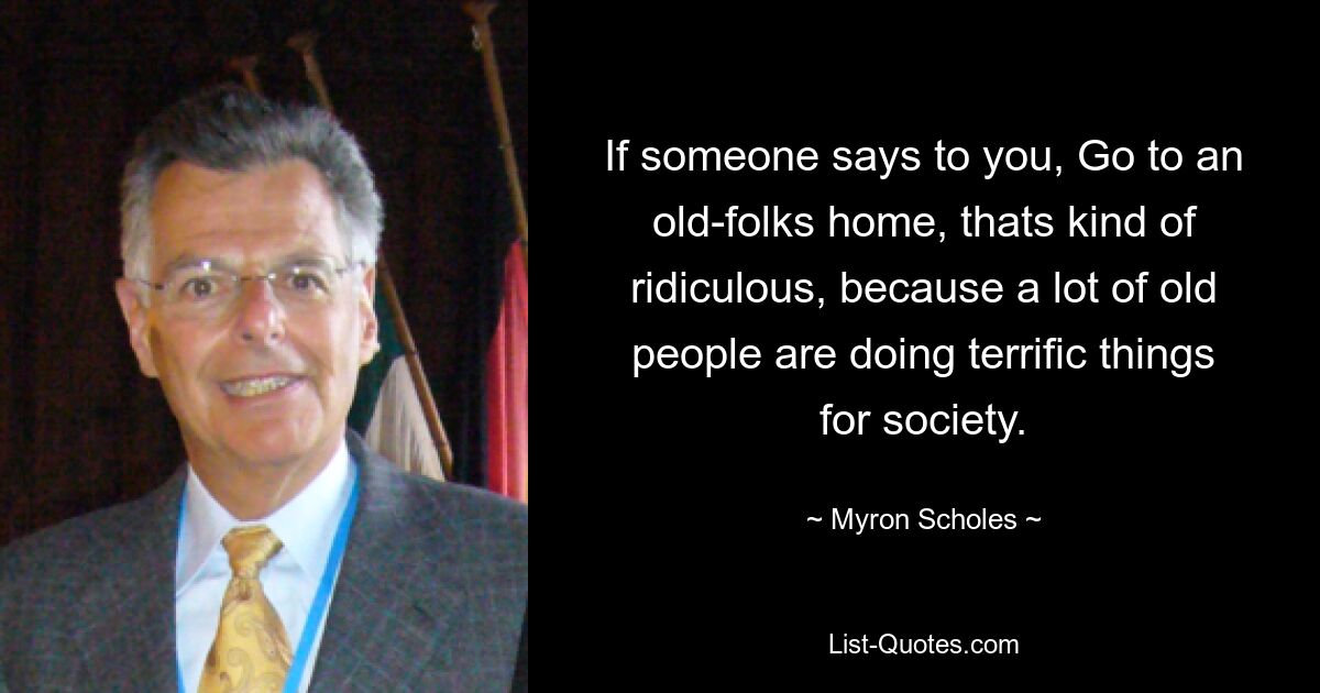 If someone says to you, Go to an old-folks home, thats kind of ridiculous, because a lot of old people are doing terrific things for society. — © Myron Scholes