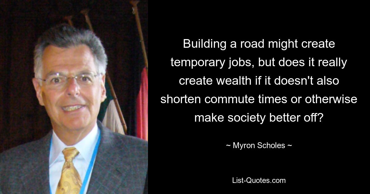 Building a road might create temporary jobs, but does it really create wealth if it doesn't also shorten commute times or otherwise make society better off? — © Myron Scholes