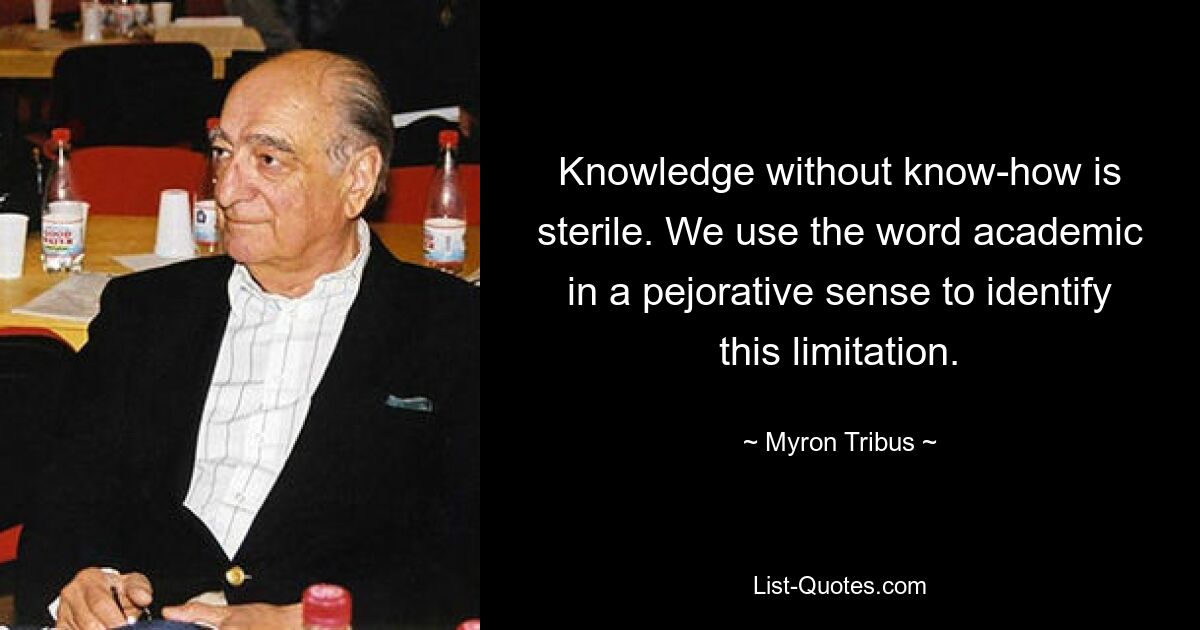 Knowledge without know-how is sterile. We use the word academic in a pejorative sense to identify this limitation. — © Myron Tribus