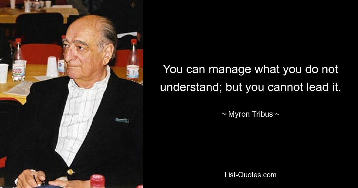 You can manage what you do not understand; but you cannot lead it. — © Myron Tribus