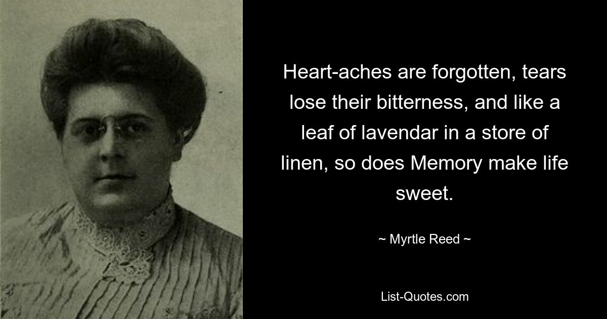 Heart-aches are forgotten, tears lose their bitterness, and like a leaf of lavendar in a store of linen, so does Memory make life sweet. — © Myrtle Reed