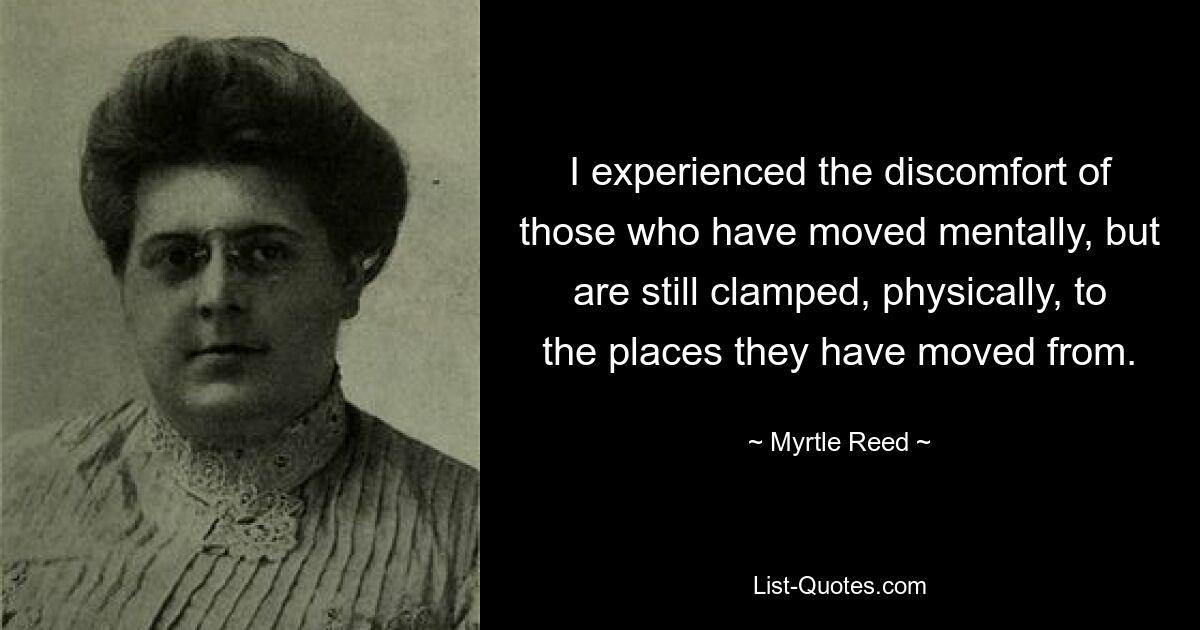 I experienced the discomfort of those who have moved mentally, but are still clamped, physically, to the places they have moved from. — © Myrtle Reed