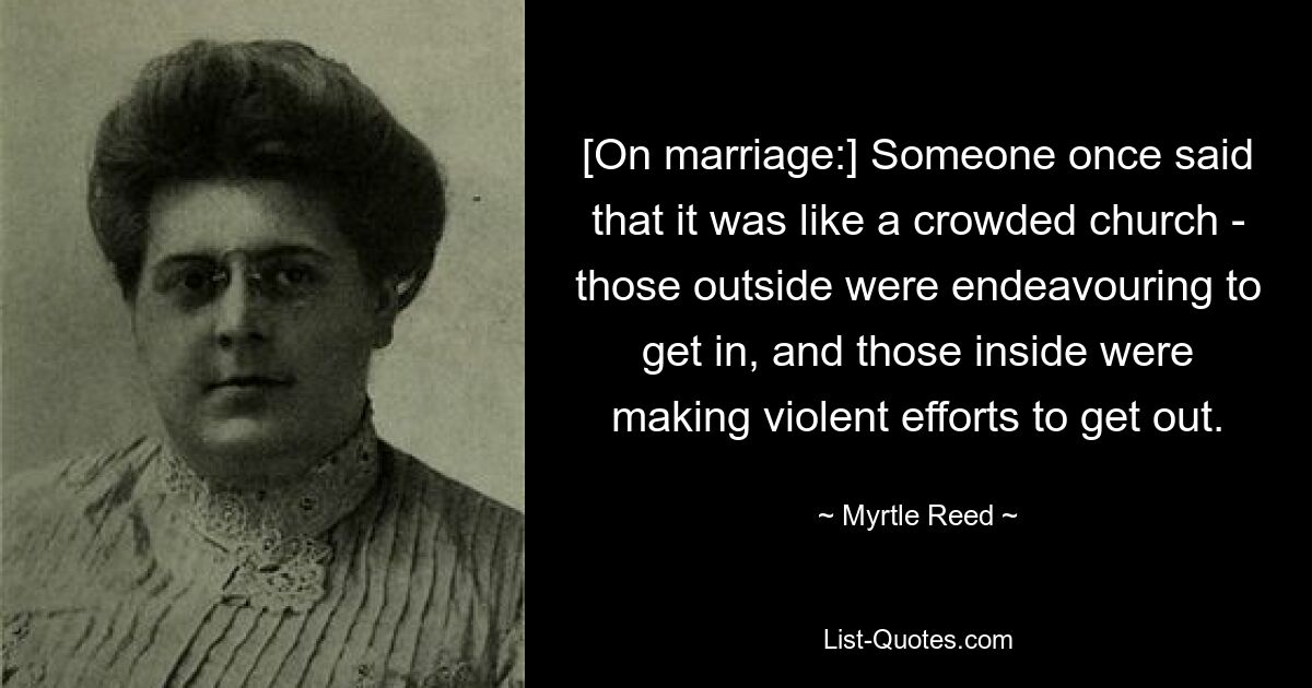 [On marriage:] Someone once said that it was like a crowded church - those outside were endeavouring to get in, and those inside were making violent efforts to get out. — © Myrtle Reed