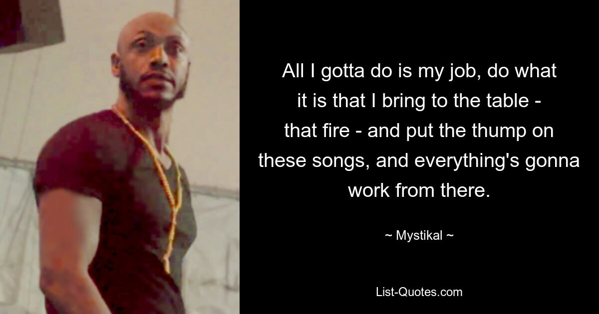 All I gotta do is my job, do what it is that I bring to the table - that fire - and put the thump on these songs, and everything's gonna work from there. — © Mystikal