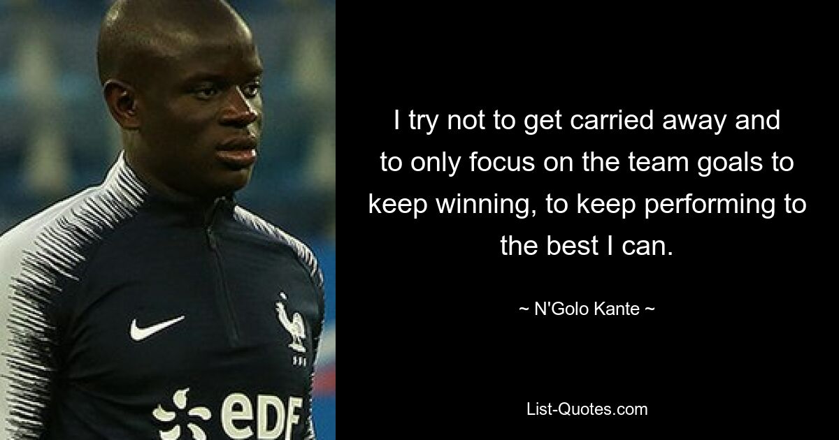 I try not to get carried away and to only focus on the team goals to keep winning, to keep performing to the best I can. — © N'Golo Kante