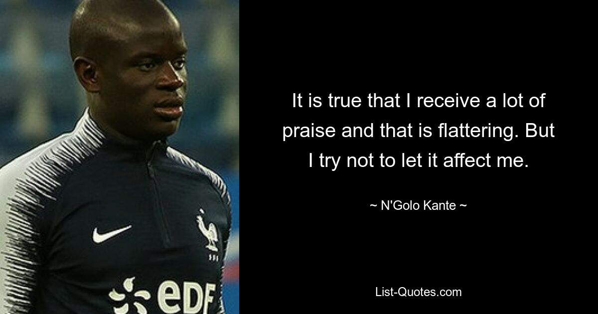 It is true that I receive a lot of praise and that is flattering. But I try not to let it affect me. — © N'Golo Kante