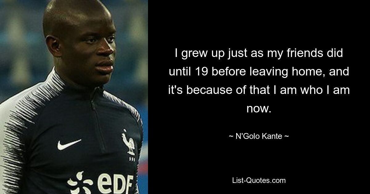 I grew up just as my friends did until 19 before leaving home, and it's because of that I am who I am now. — © N'Golo Kante