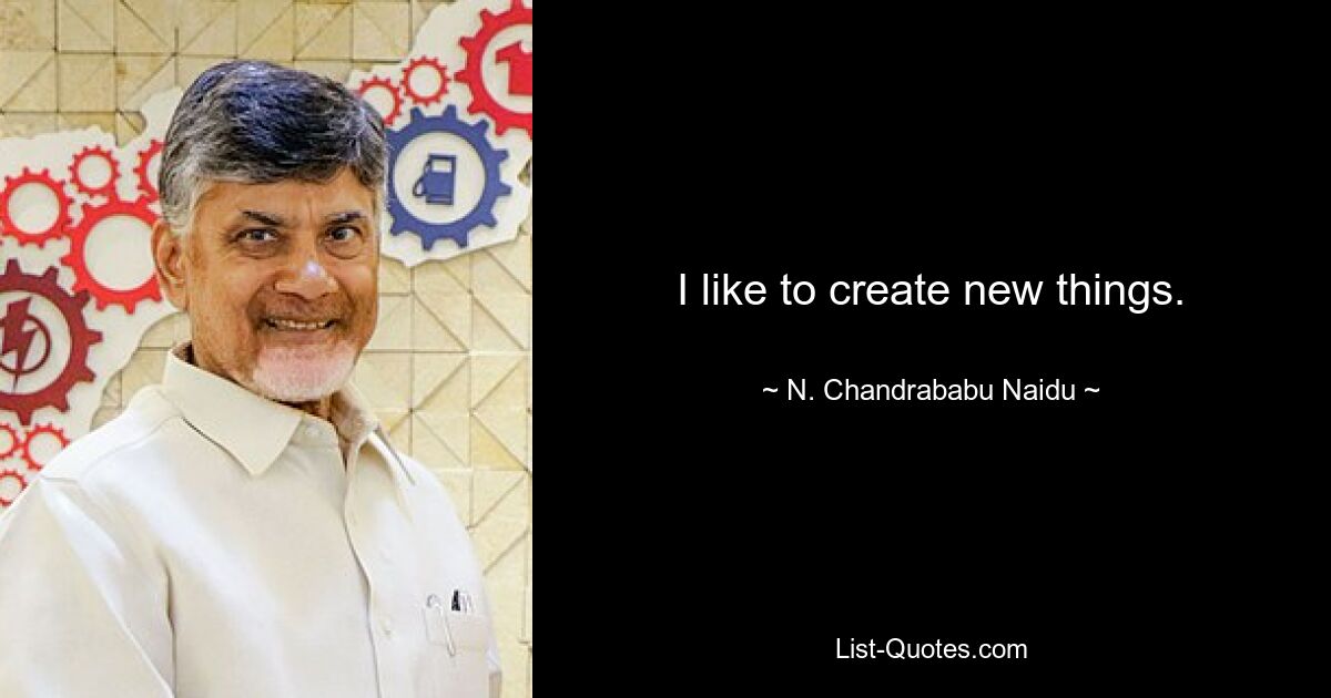 I like to create new things. — © N. Chandrababu Naidu