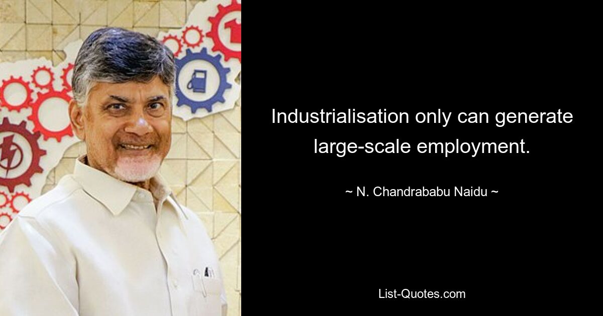 Industrialisation only can generate large-scale employment. — © N. Chandrababu Naidu