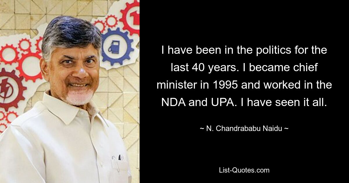 I have been in the politics for the last 40 years. I became chief minister in 1995 and worked in the NDA and UPA. I have seen it all. — © N. Chandrababu Naidu