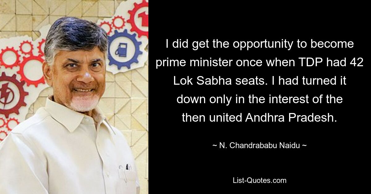 I did get the opportunity to become prime minister once when TDP had 42 Lok Sabha seats. I had turned it down only in the interest of the then united Andhra Pradesh. — © N. Chandrababu Naidu