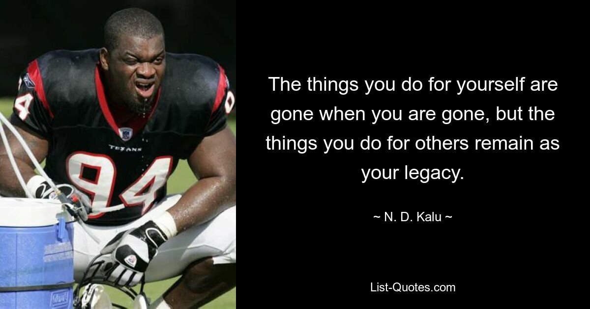 The things you do for yourself are gone when you are gone, but the things you do for others remain as your legacy. — © N. D. Kalu