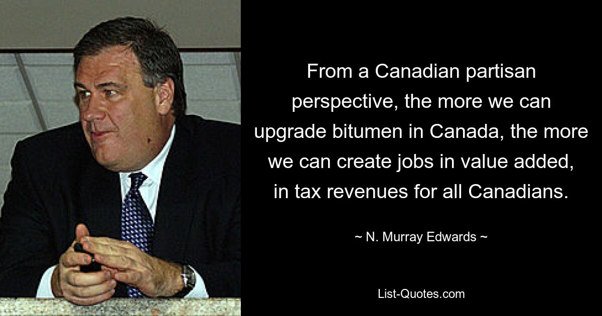 From a Canadian partisan perspective, the more we can upgrade bitumen in Canada, the more we can create jobs in value added, in tax revenues for all Canadians. — © N. Murray Edwards