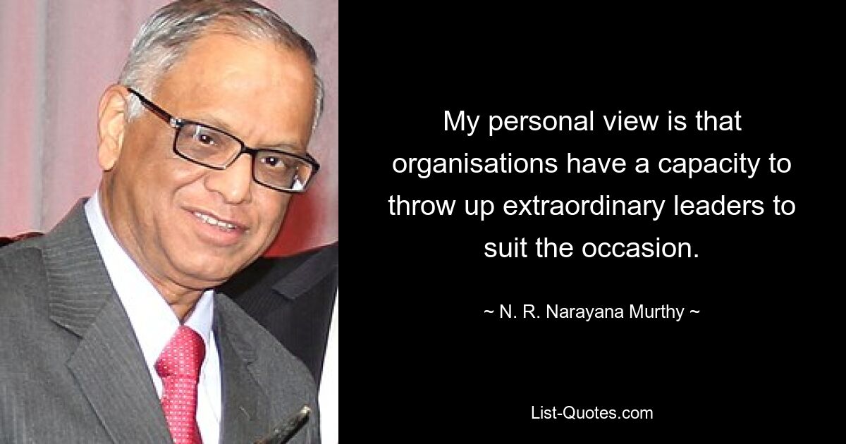 My personal view is that organisations have a capacity to throw up extraordinary leaders to suit the occasion. — © N. R. Narayana Murthy