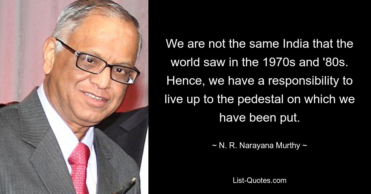 We are not the same India that the world saw in the 1970s and '80s. Hence, we have a responsibility to live up to the pedestal on which we have been put. — © N. R. Narayana Murthy