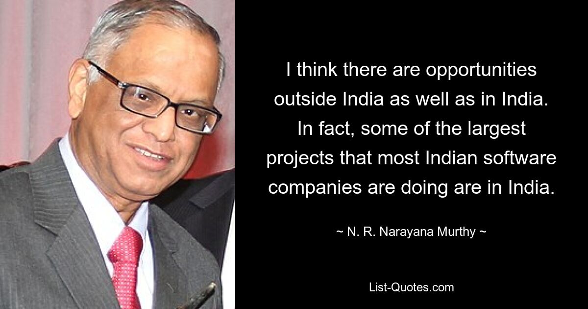 I think there are opportunities outside India as well as in India. In fact, some of the largest projects that most Indian software companies are doing are in India. — © N. R. Narayana Murthy