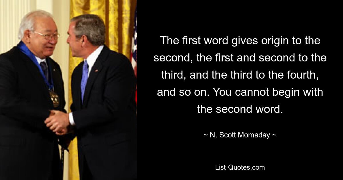 The first word gives origin to the second, the first and second to the third, and the third to the fourth, and so on. You cannot begin with the second word. — © N. Scott Momaday