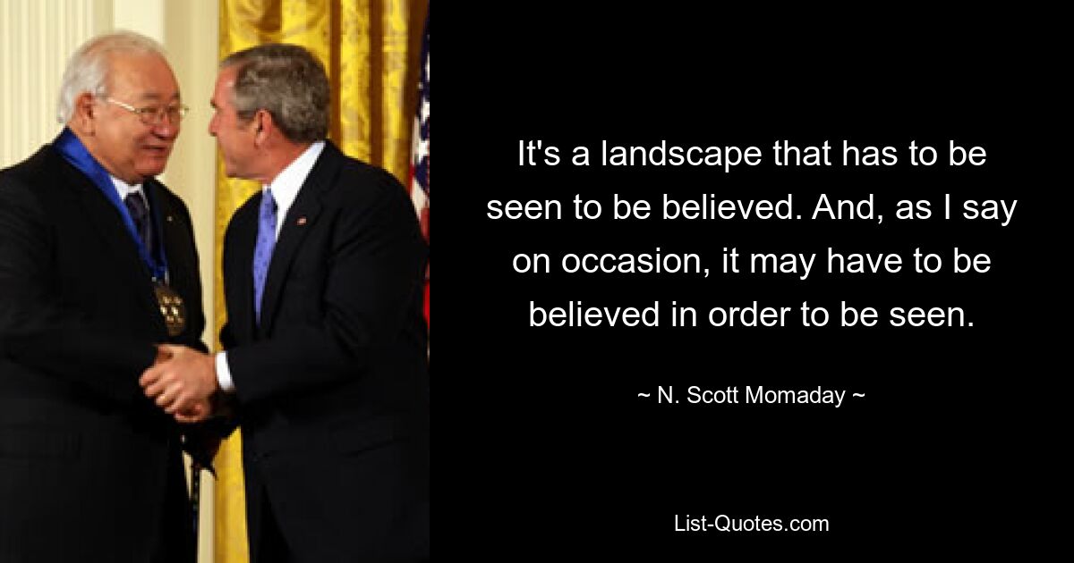 It's a landscape that has to be seen to be believed. And, as I say on occasion, it may have to be believed in order to be seen. — © N. Scott Momaday