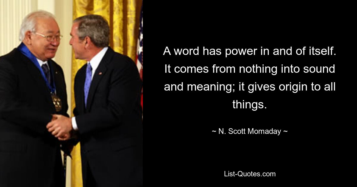 A word has power in and of itself. It comes from nothing into sound and meaning; it gives origin to all things. — © N. Scott Momaday