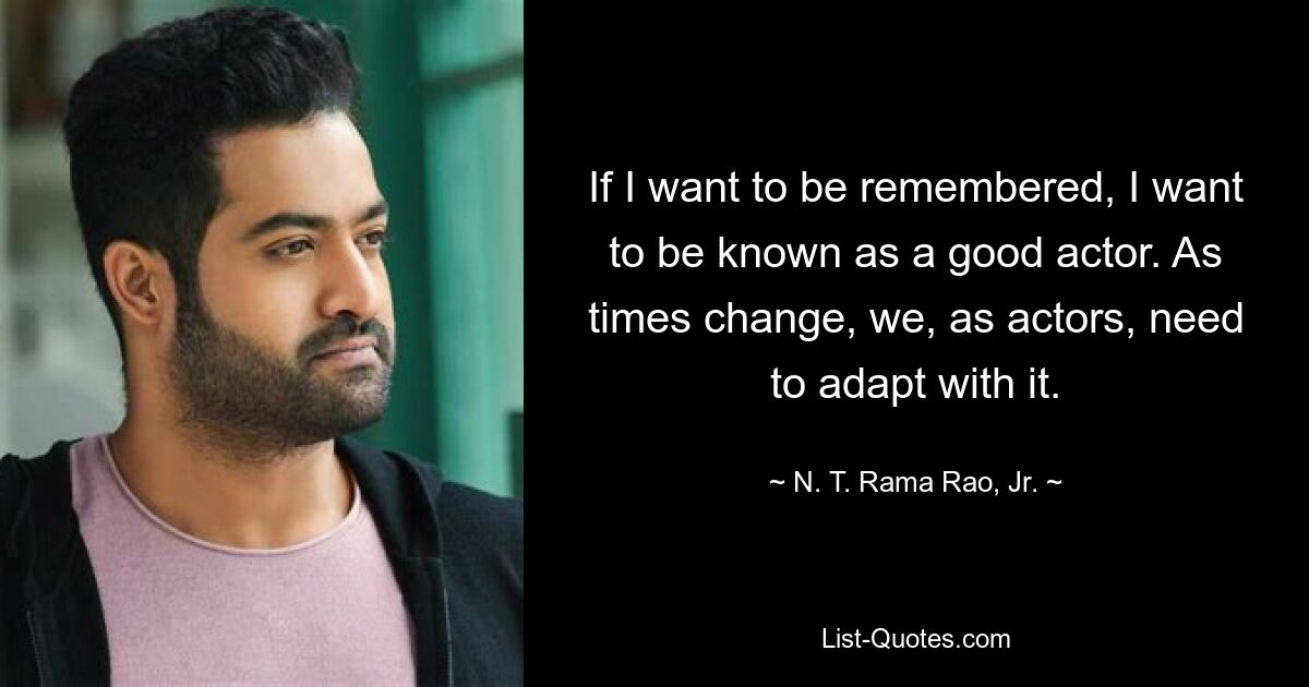 If I want to be remembered, I want to be known as a good actor. As times change, we, as actors, need to adapt with it. — © N. T. Rama Rao, Jr.