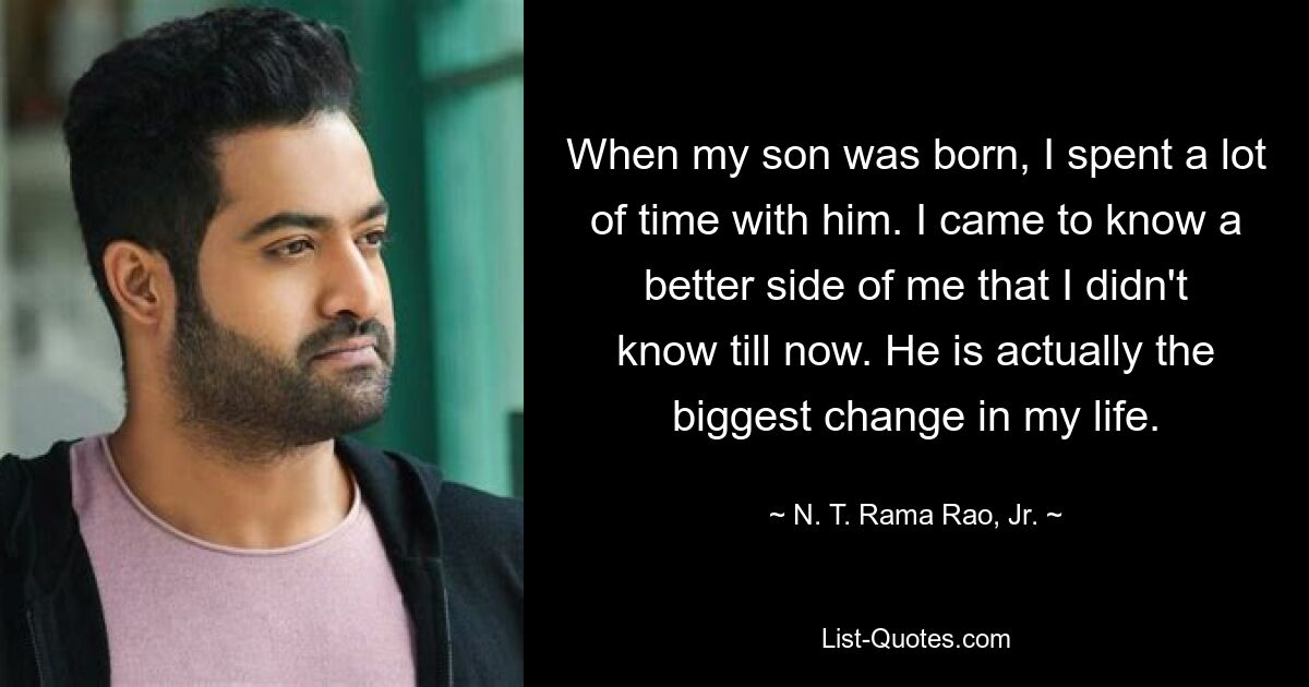 When my son was born, I spent a lot of time with him. I came to know a better side of me that I didn't know till now. He is actually the biggest change in my life. — © N. T. Rama Rao, Jr.