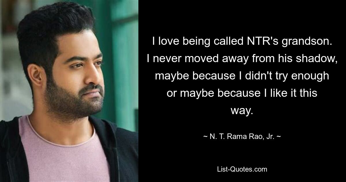 I love being called NTR's grandson. I never moved away from his shadow, maybe because I didn't try enough or maybe because I like it this way. — © N. T. Rama Rao, Jr.